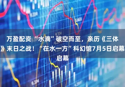 万盈配资 “水滴”破空而至，亲历《三体》末日之战！“在水一方”科幻馆7月5日启幕