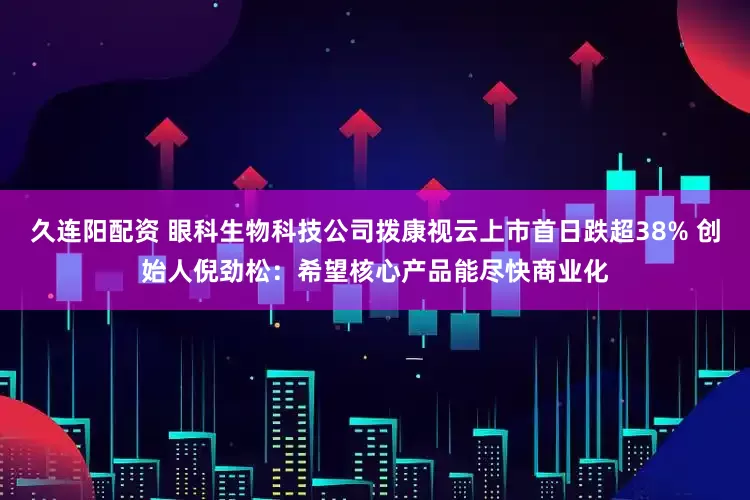 久连阳配资 眼科生物科技公司拨康视云上市首日跌超38% 创始人倪劲松：希望核心产品能尽快商业化