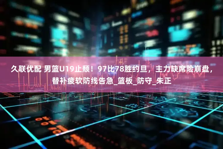 久联优配 男篮U19止颓！97比78胜约旦，主力缺席险崩盘，替补疲软防线告急_篮板_防守_朱正