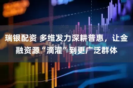 瑞银配资 多维发力深耕普惠，让金融资源“滴灌”到更广泛群体