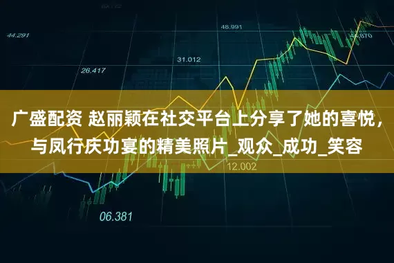广盛配资 赵丽颖在社交平台上分享了她的喜悦，与凤行庆功宴的精美照片_观众_成功_笑容