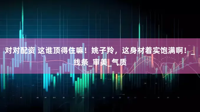 对对配资 这谁顶得住嘛！姚子羚，这身材着实饱满啊！_线条_审美_气质