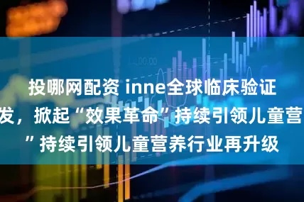 投哪网配资 inne全球临床验证体系CBME首发，掀起“效果革命”持续引领儿童营养行业再升级