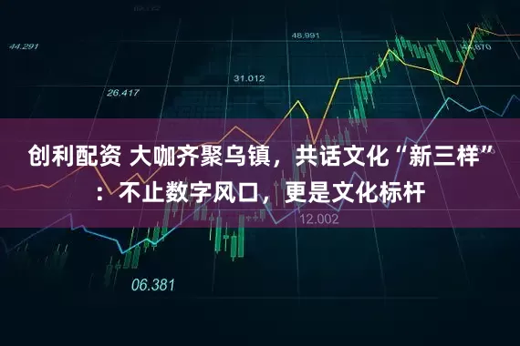 创利配资 大咖齐聚乌镇，共话文化“新三样”：不止数字风口，更是文化标杆