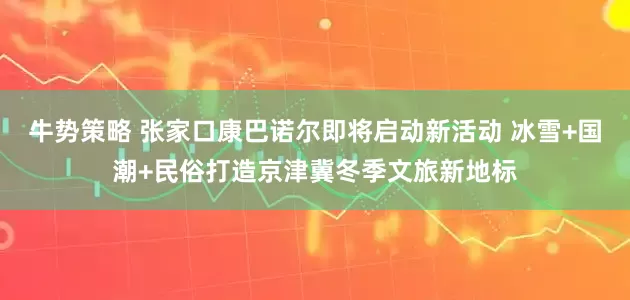 牛势策略 张家口康巴诺尔即将启动新活动 冰雪+国潮+民俗打造京津冀冬季文旅新地标