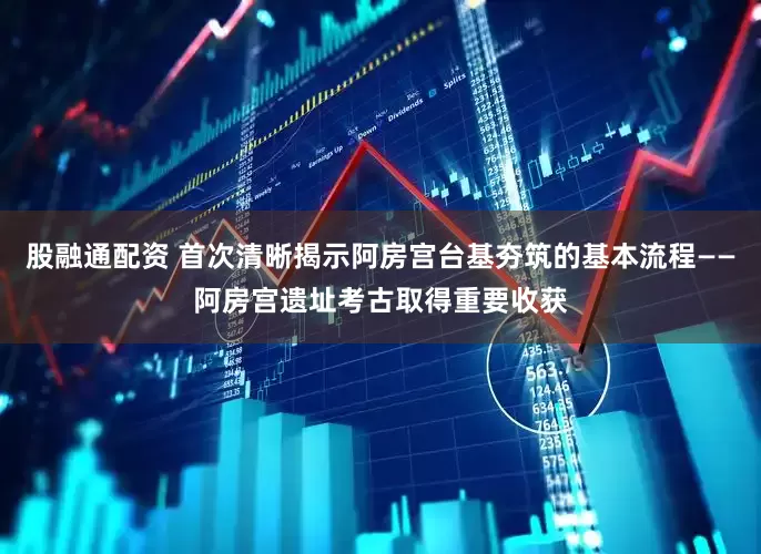 股融通配资 首次清晰揭示阿房宫台基夯筑的基本流程——阿房宫遗址考古取得重要收获
