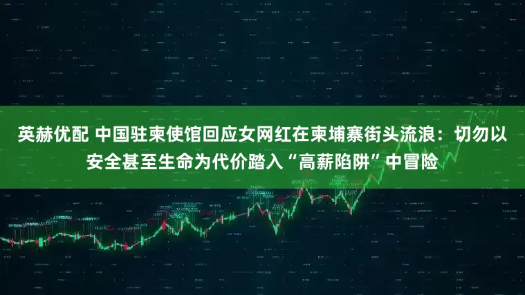 英赫优配 中国驻柬使馆回应女网红在柬埔寨街头流浪：切勿以安全甚至生命为代价踏入“高薪陷阱”中冒险