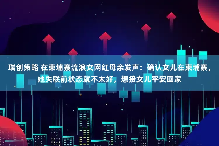 瑞创策略 在柬埔寨流浪女网红母亲发声：确认女儿在柬埔寨，她失联前状态就不太好，想接女儿平安回家