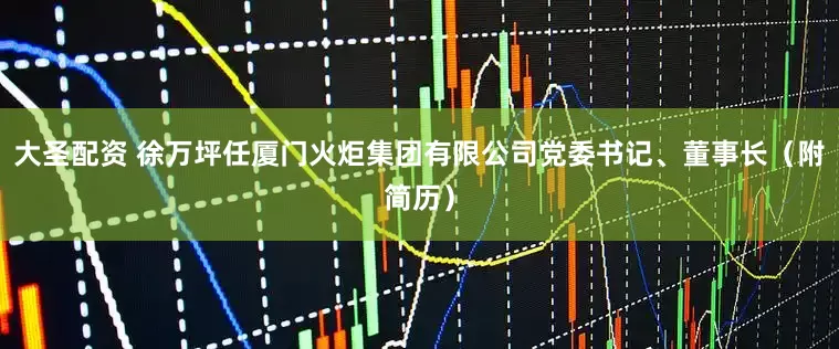 大圣配资 徐万坪任厦门火炬集团有限公司党委书记、董事长（附简历）