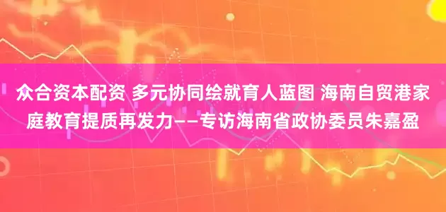 众合资本配资 多元协同绘就育人蓝图 海南自贸港家庭教育提质再发力——专访海南省政协委员朱嘉盈