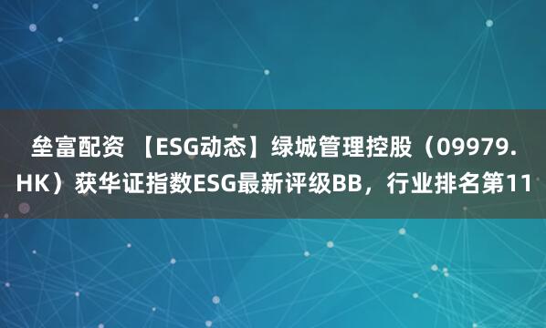 垒富配资 【ESG动态】绿城管理控股（09979.HK）获华证指数ESG最新评级BB，行业排名第11